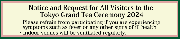 Notice and Request for All Visitors to the 
Tokyo Grand Tea Ceremony 2023
・Please refrain from participating if you are experiencing symptoms such as fever or any other signs of ill health.
・Indoor venues will be ventilated regularly.